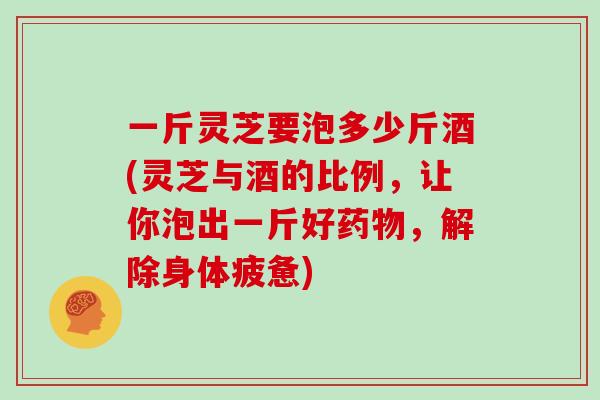 一斤灵芝要泡多少斤酒(灵芝与酒的比例，让你泡出一斤好，解除身体疲惫)