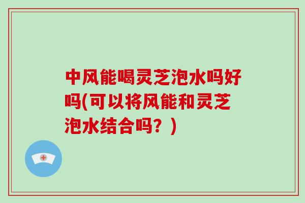 中风能喝灵芝泡水吗好吗(可以将风能和灵芝泡水结合吗？)