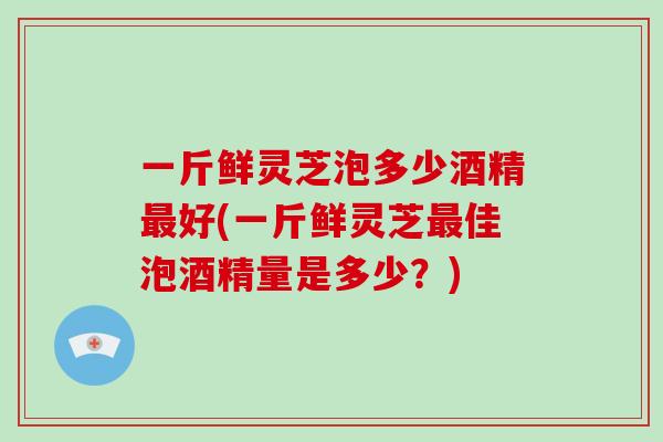 一斤鲜灵芝泡多少酒精好(一斤鲜灵芝佳泡酒精量是多少？)