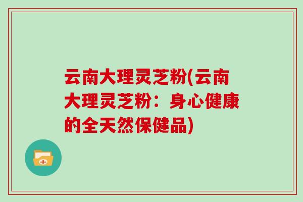 云南大理灵芝粉(云南大理灵芝粉：身心健康的全天然保健品)