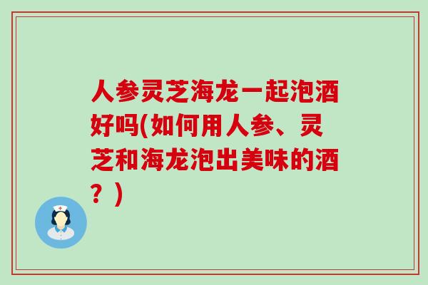 人参灵芝海龙一起泡酒好吗(如何用人参、灵芝和海龙泡出美味的酒？)