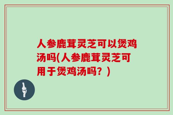 人参鹿茸灵芝可以煲鸡汤吗(人参鹿茸灵芝可用于煲鸡汤吗？)