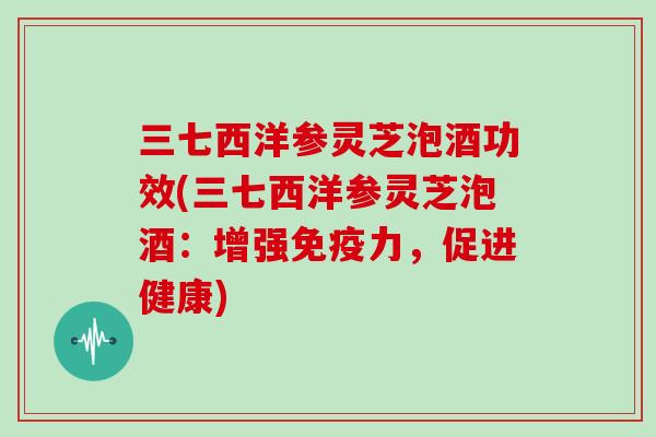 三七西洋参灵芝泡酒功效(三七西洋参灵芝泡酒：增强免疫力，促进健康)