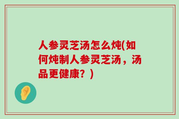 人参灵芝汤怎么炖(如何炖制人参灵芝汤，汤品更健康？)