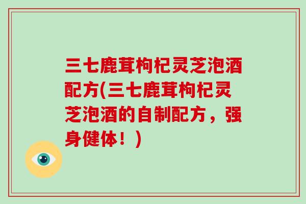 三七鹿茸枸杞灵芝泡酒配方(三七鹿茸枸杞灵芝泡酒的自制配方，强身健体！)