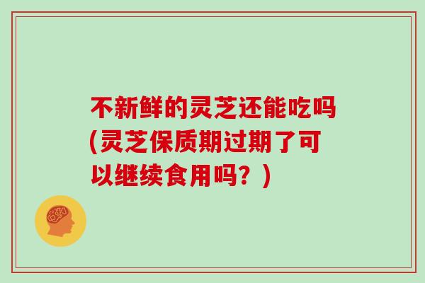 不新鲜的灵芝还能吃吗(灵芝保质期过期了可以继续食用吗？)