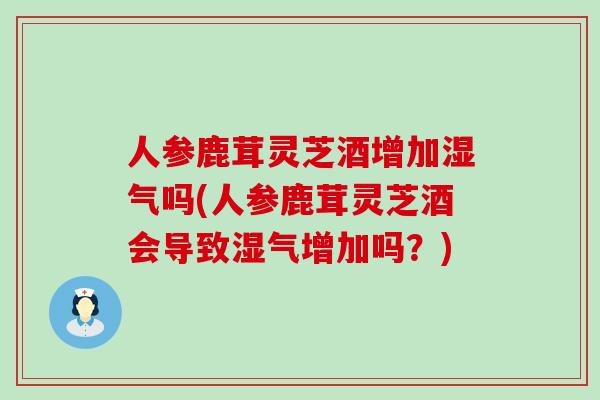 人参鹿茸灵芝酒增加湿气吗(人参鹿茸灵芝酒会导致湿气增加吗？)