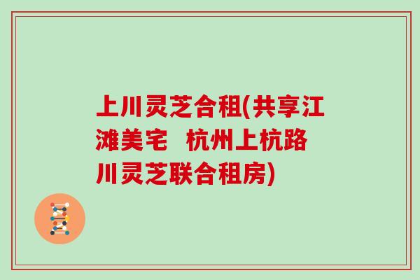 上川灵芝合租(共享江滩美宅  杭州上杭路川灵芝联合租房)