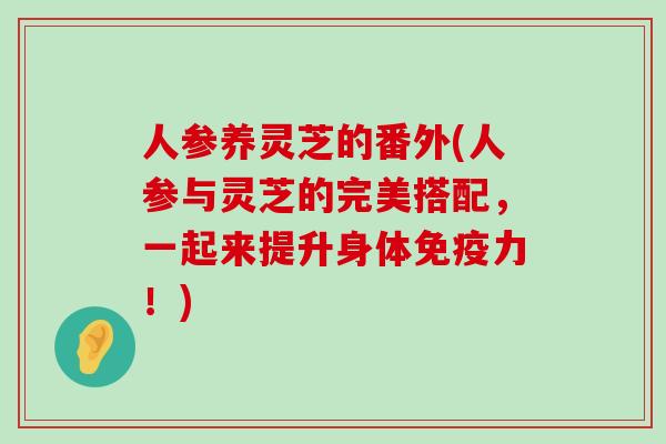 人参养灵芝的番外(人参与灵芝的完美搭配，一起来提升身体免疫力！)