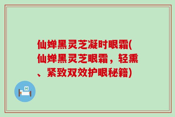 仙婵黑灵芝凝时眼霜(仙婵黑灵芝眼霜，轻熏、紧致双效护眼秘籍)