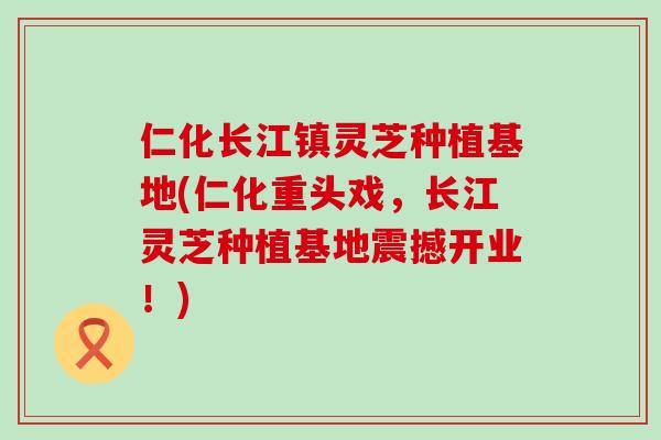 仁化长江镇灵芝种植基地(仁化重头戏，长江灵芝种植基地震撼开业！)