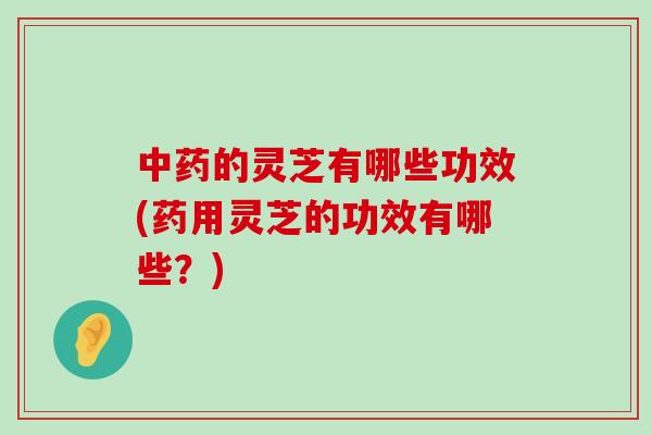 的灵芝有哪些功效(药用灵芝的功效有哪些？)