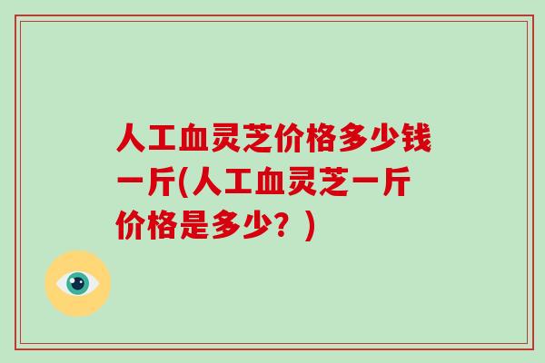 人工灵芝价格多少钱一斤(人工灵芝一斤价格是多少？)