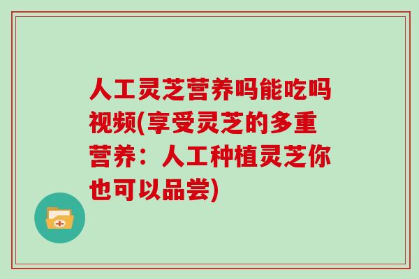 人工灵芝营养吗能吃吗视频(享受灵芝的多重营养：人工种植灵芝你也可以品尝)