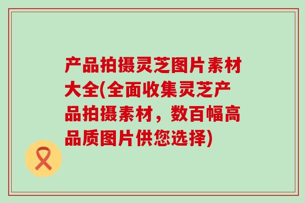 产品拍摄灵芝图片素材大全(全面收集灵芝产品拍摄素材，数百幅高品质图片供您选择)