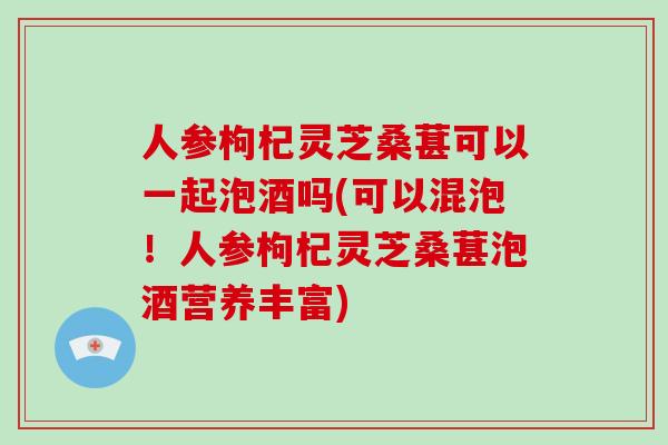 人参枸杞灵芝桑葚可以一起泡酒吗(可以混泡！人参枸杞灵芝桑葚泡酒营养丰富)