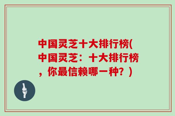 中国灵芝十大排行榜(中国灵芝：十大排行榜，你信赖哪一种？)