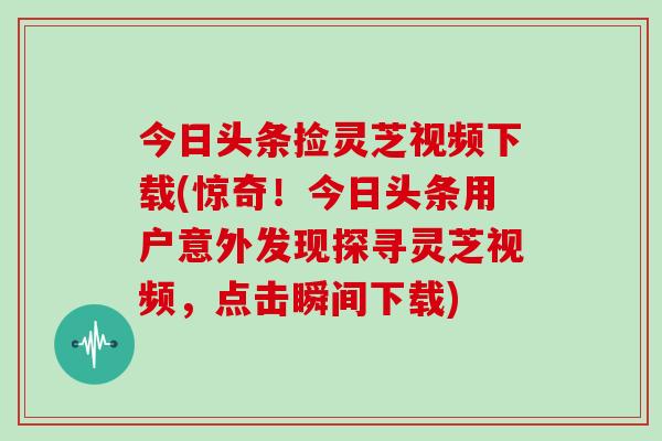 今日头条捡灵芝视频下载(惊奇！今日头条用户意外发现探寻灵芝视频，点击瞬间下载)