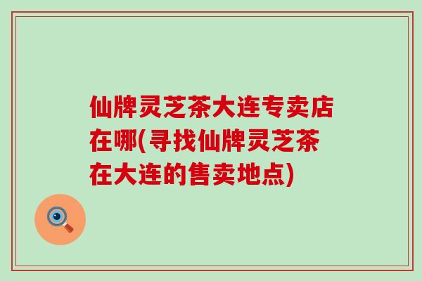 仙牌灵芝茶大连专卖店在哪(寻找仙牌灵芝茶在大连的售卖地点)