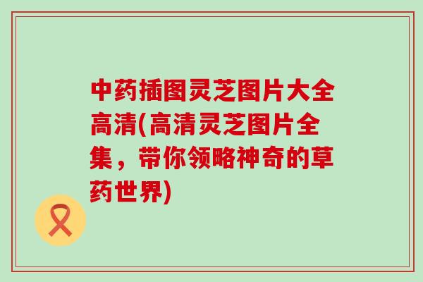 插图灵芝图片大全高清(高清灵芝图片全集，带你领略神奇的草药世界)