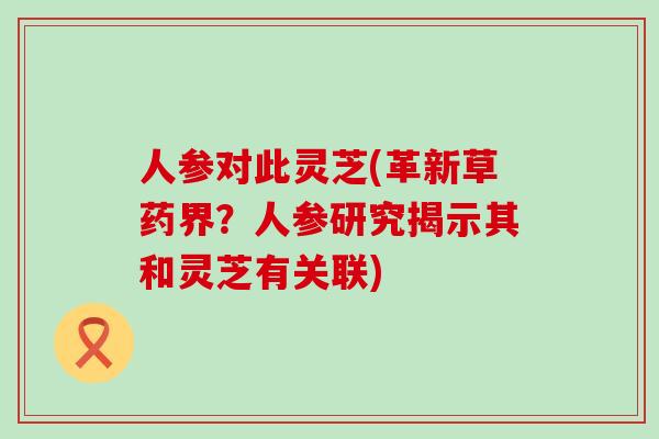 人参对此灵芝(革新草药界？人参研究揭示其和灵芝有关联)