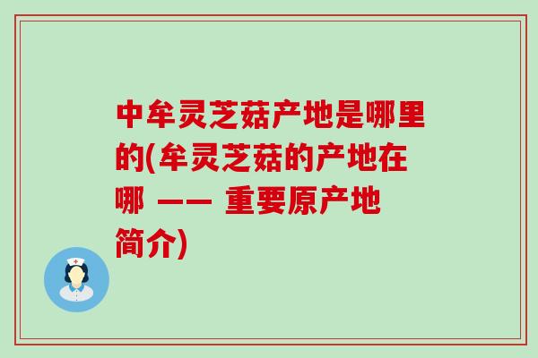 中牟灵芝菇产地是哪里的(牟灵芝菇的产地在哪 —— 重要原产地简介)