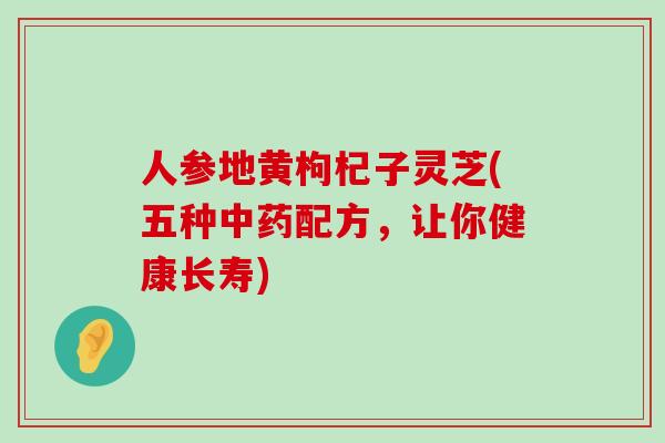 人参地黄枸杞子灵芝(五种配方，让你健康长寿)