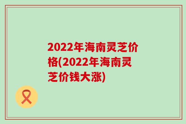 2022年海南灵芝价格(2022年海南灵芝价钱大涨)