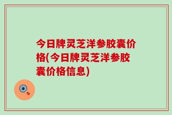 今日牌灵芝洋参胶囊价格(今日牌灵芝洋参胶囊价格信息)