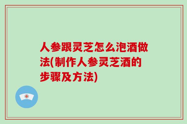 人参跟灵芝怎么泡酒做法(制作人参灵芝酒的步骤及方法)