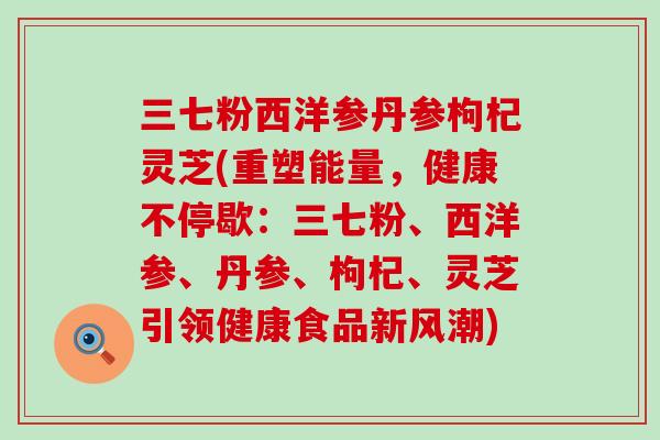 三七粉西洋参丹参枸杞灵芝(重塑能量，健康不停歇：三七粉、西洋参、丹参、枸杞、灵芝引领健康食品新风潮)