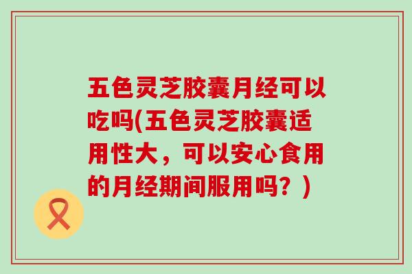 五色灵芝胶囊可以吃吗(五色灵芝胶囊适用性大，可以安心食用的期间服用吗？)