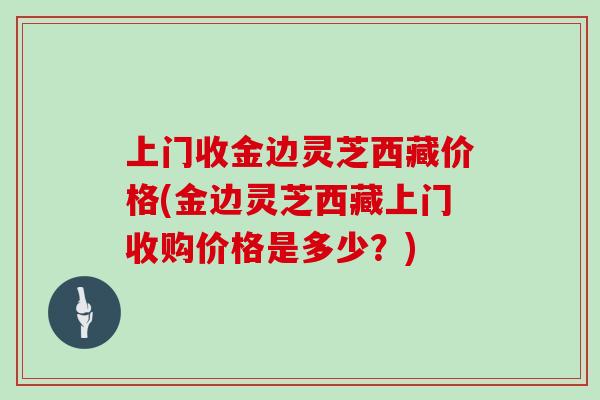 上门收金边灵芝西藏价格(金边灵芝西藏上门收购价格是多少？)