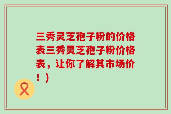 三秀灵芝孢子粉的价格表三秀灵芝孢子粉价格表，让你了解其市场价！)