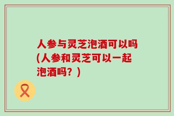 人参与灵芝泡酒可以吗(人参和灵芝可以一起泡酒吗？)