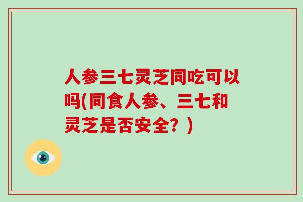 人参三七灵芝同吃可以吗(同食人参、三七和灵芝是否安全？)