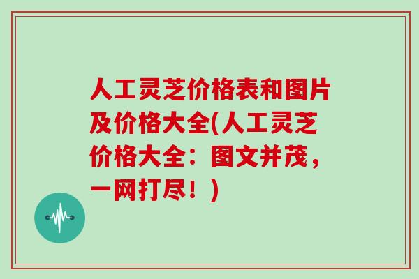 人工灵芝价格表和图片及价格大全(人工灵芝价格大全：图文并茂，一网打尽！)