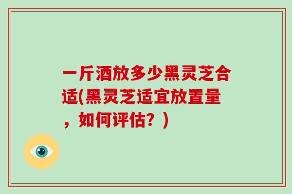 一斤酒放多少黑灵芝合适(黑灵芝适宜放置量，如何评估？)