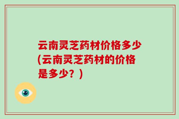 云南灵芝药材价格多少(云南灵芝药材的价格是多少？)