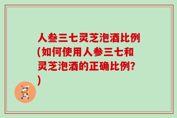 人叁三七灵芝泡酒比例(如何使用人参三七和灵芝泡酒的正确比例？)