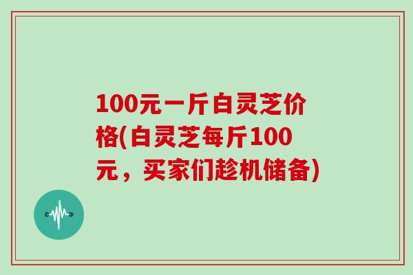 100元一斤白灵芝价格(白灵芝每斤100元，买家们趁机储备)