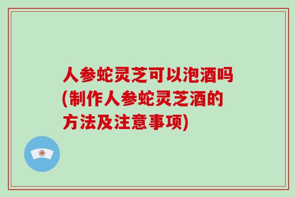 人参蛇灵芝可以泡酒吗(制作人参蛇灵芝酒的方法及注意事项)