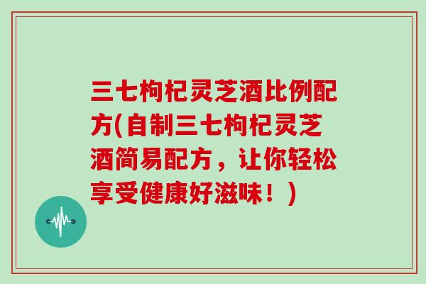 三七枸杞灵芝酒比例配方(自制三七枸杞灵芝酒简易配方，让你轻松享受健康好滋味！)