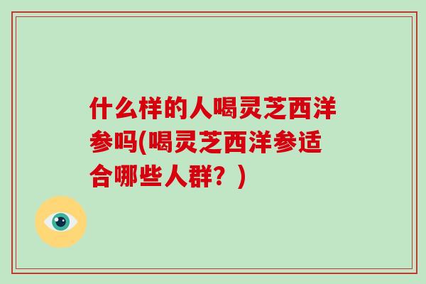 什么样的人喝灵芝西洋参吗(喝灵芝西洋参适合哪些人群？)