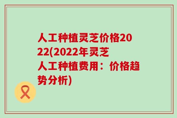 人工种植灵芝价格2022(2022年灵芝人工种植费用：价格趋势分析)