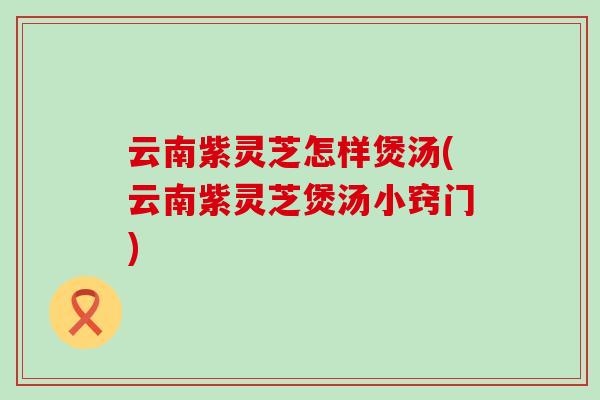 云南紫灵芝怎样煲汤(云南紫灵芝煲汤小窍门)