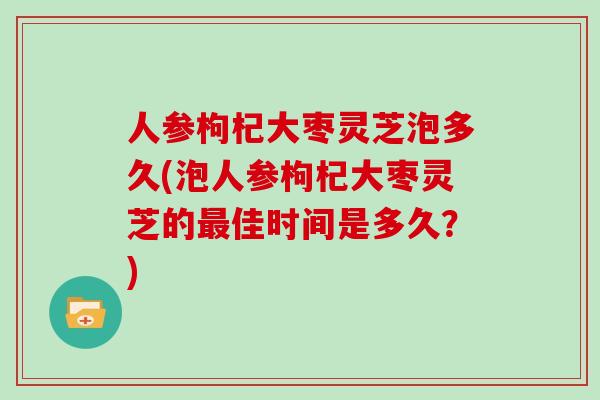 人参枸杞大枣灵芝泡多久(泡人参枸杞大枣灵芝的佳时间是多久？)