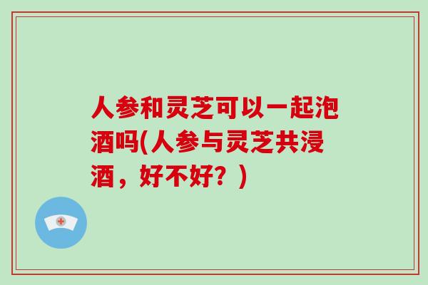 人参和灵芝可以一起泡酒吗(人参与灵芝共浸酒，好不好？)