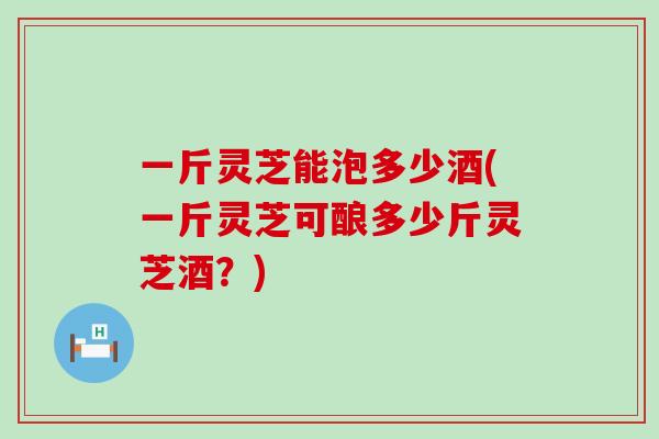 一斤灵芝能泡多少酒(一斤灵芝可酿多少斤灵芝酒？)