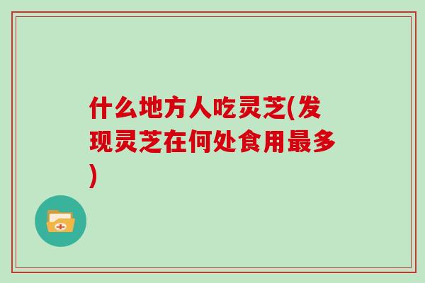 什么地方人吃灵芝(发现灵芝在何处食用多)